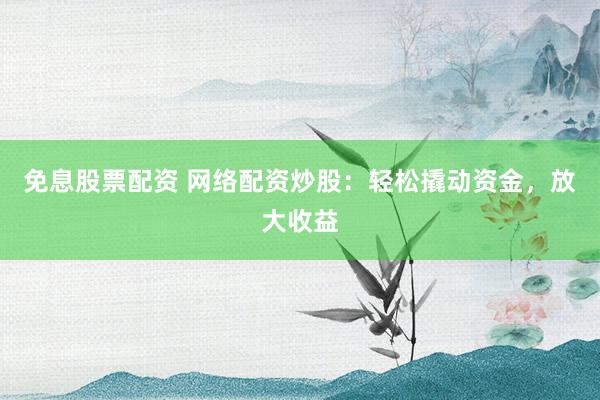 免息股票配资 网络配资炒股：轻松撬动资金，放大收益