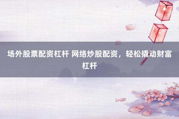 场外股票配资杠杆 网络炒股配资，轻松撬动财富杠杆