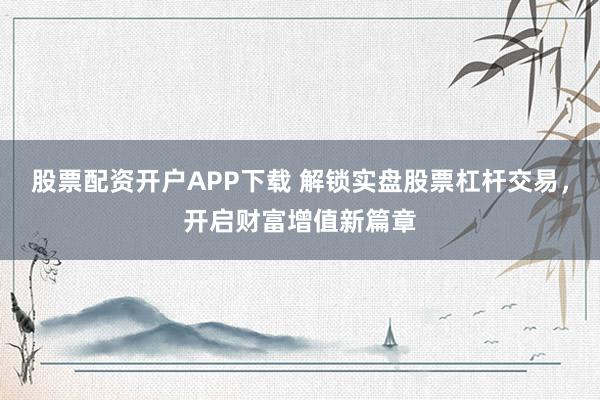 股票配资开户APP下载 解锁实盘股票杠杆交易，开启财富增值新篇章
