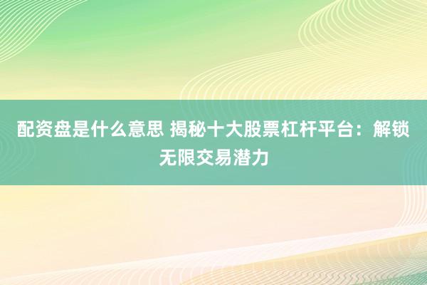 配资盘是什么意思 揭秘十大股票杠杆平台：解锁无限交易潜力