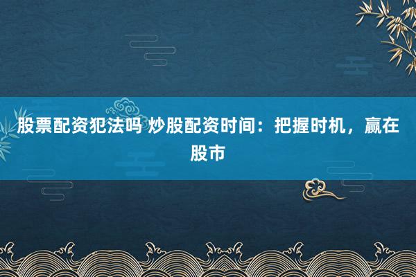 股票配资犯法吗 炒股配资时间：把握时机，赢在股市