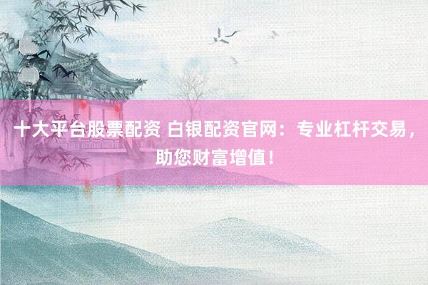 十大平台股票配资 白银配资官网：专业杠杆交易，助您财富增值！