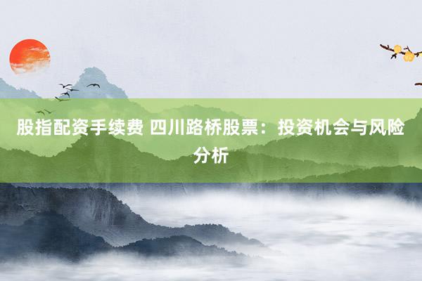 股指配资手续费 四川路桥股票：投资机会与风险分析