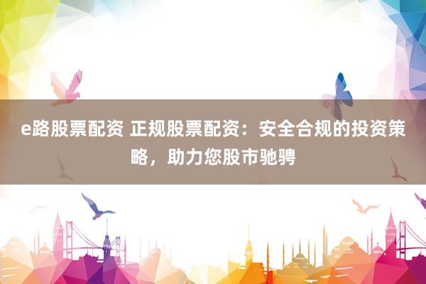 e路股票配资 正规股票配资：安全合规的投资策略，助力您股市驰骋