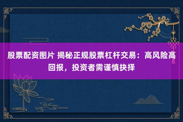 股票配资图片 揭秘正规股票杠杆交易：高风险高回报，投资者需谨慎抉择