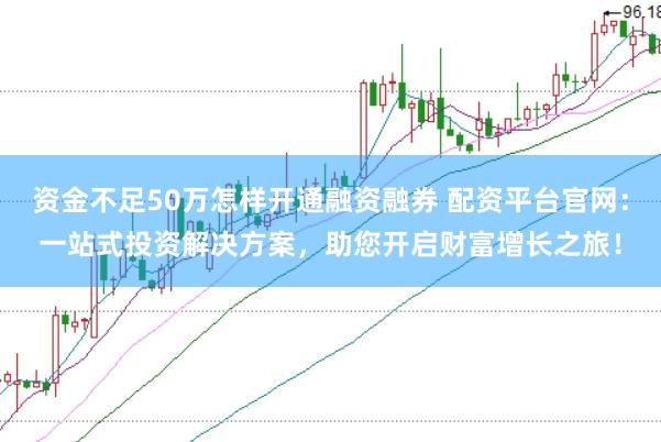 资金不足50万怎样开通融资融券 配资平台官网：一站式投资解决方案，助您开启财富增长之旅！