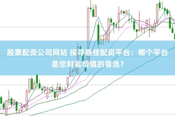 股票配资公司网站 探寻最佳配资平台：哪个平台是您财富增值的首选？