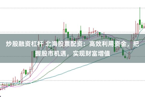炒股融资杠杆 北海股票配资：高效利用资金，把握股市机遇，实现财富增值
