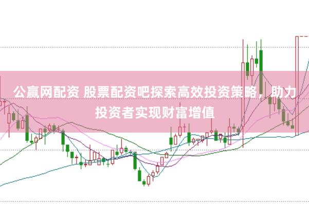 公赢网配资 股票配资吧探索高效投资策略，助力投资者实现财富增值