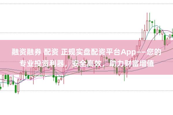融资融券 配资 正规实盘配资平台App——您的专业投资利器，安全高效，助力财富增值