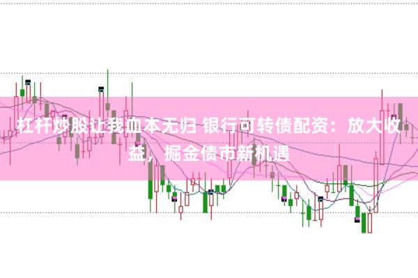 杠杆炒股让我血本无归 银行可转债配资：放大收益，掘金债市新机遇