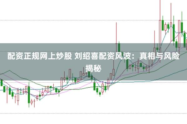 配资正规网上炒股 刘绍喜配资风波：真相与风险揭秘