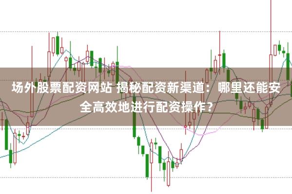 场外股票配资网站 揭秘配资新渠道：哪里还能安全高效地进行配资操作？