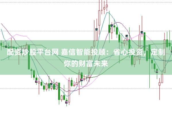 配资炒股平台网 嘉信智能投顾：省心投资，定制你的财富未来