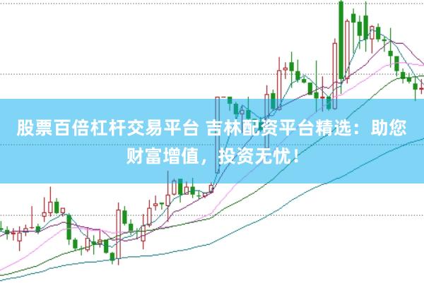 股票百倍杠杆交易平台 吉林配资平台精选：助您财富增值，投资无忧！