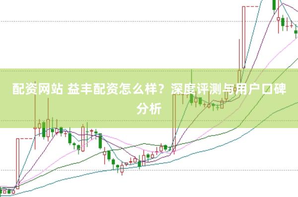 配资网站 益丰配资怎么样？深度评测与用户口碑分析