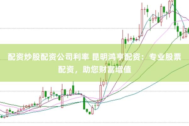 配资炒股配资公司利率 昆明鸿亨配资：专业股票配资，助您财富增值