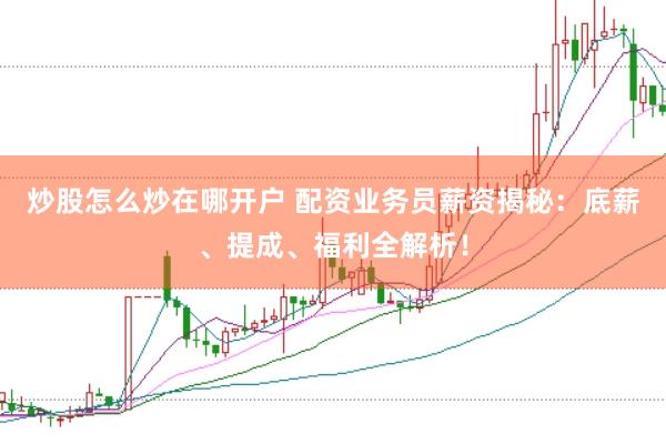炒股怎么炒在哪开户 配资业务员薪资揭秘：底薪、提成、福利全解析！