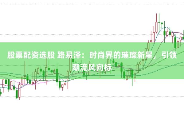 股票配资选股 路易泽：时尚界的璀璨新星，引领潮流风向标
