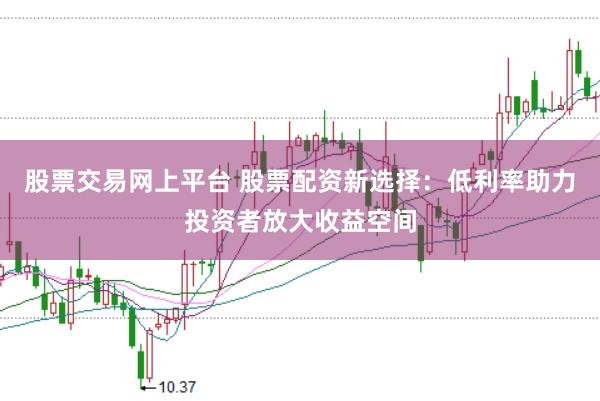 股票交易网上平台 股票配资新选择：低利率助力投资者放大收益空间