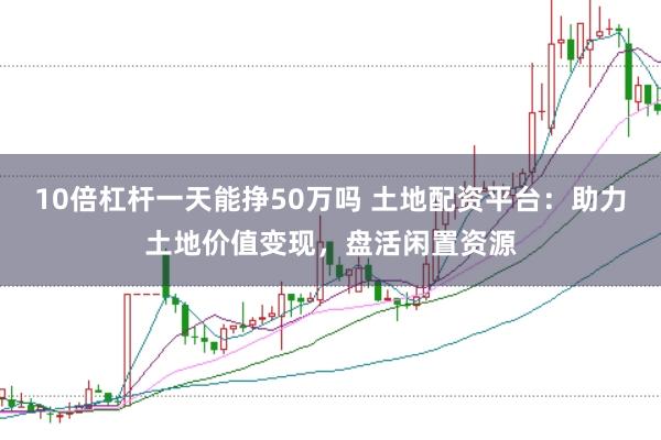 10倍杠杆一天能挣50万吗 土地配资平台：助力土地价值变现，盘活闲置资源
