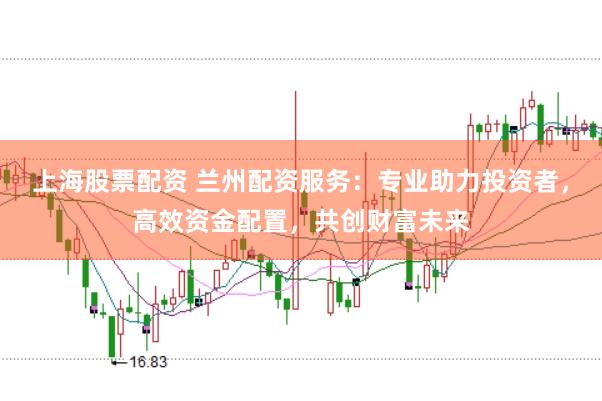 上海股票配资 兰州配资服务：专业助力投资者，高效资金配置，共创财富未来
