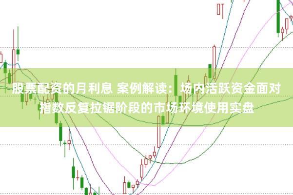 股票配资的月利息 案例解读：场内活跃资金面对指数反复拉锯阶段的市场环境使用实盘