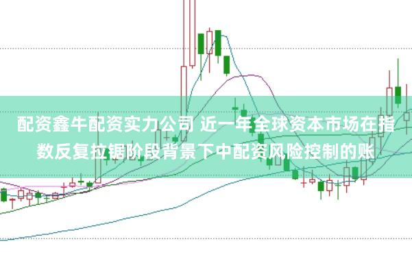 配资鑫牛配资实力公司 近一年全球资本市场在指数反复拉锯阶段背景下中配资风险控制的账