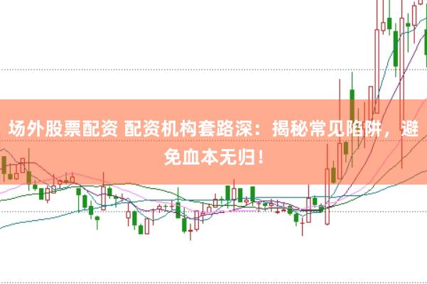 场外股票配资 配资机构套路深：揭秘常见陷阱，避免血本无归！