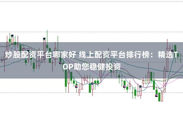 炒股配资平台哪家好 线上配资平台排行榜：精选TOP助您稳健投资