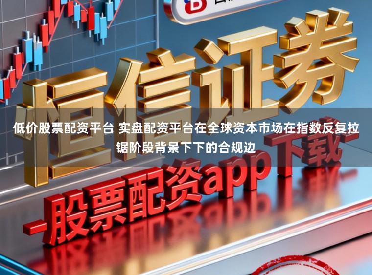 低价股票配资平台 实盘配资平台在全球资本市场在指数反复拉锯阶段背景下下的合规边