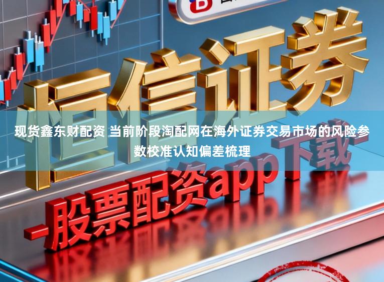 现货鑫东财配资 当前阶段淘配网在海外证券交易市场的风险参数校准认知偏差梳理