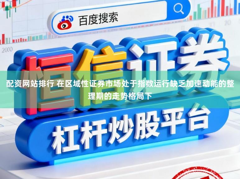 配资网站排行 在区域性证券市场处于指数运行缺乏加速动能的整理期的走势格局下