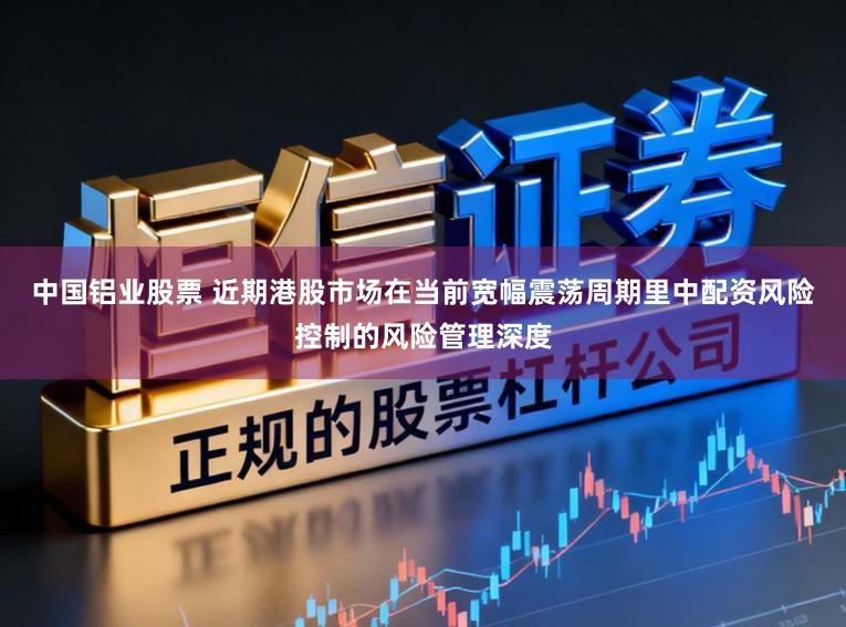 中国铝业股票 近期港股市场在当前宽幅震荡周期里中配资风险控制的风险管理深度
