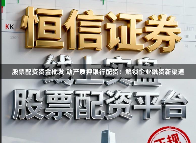 股票配资资金批发 动产质押银行配资：解锁企业融资新渠道